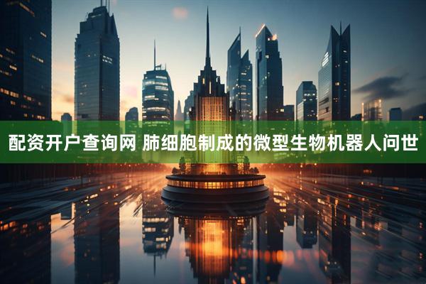 配资开户查询网 肺细胞制成的微型生物机器人问世