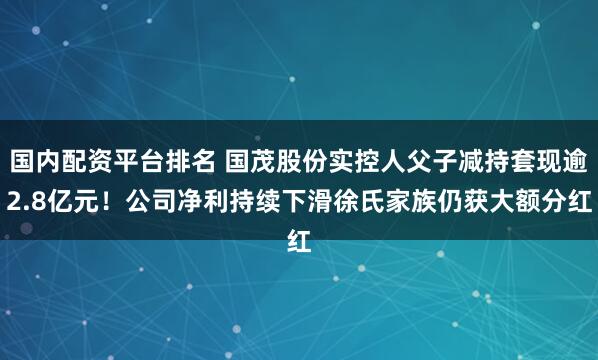 国内配资平台排名 国茂股份实控人父子减持套现逾2.8亿元！公司净利持续下滑徐氏家族仍获大额分红