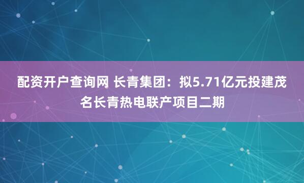 配资开户查询网 长青集团：拟5.71亿元投建茂名长青热电联产项目二期