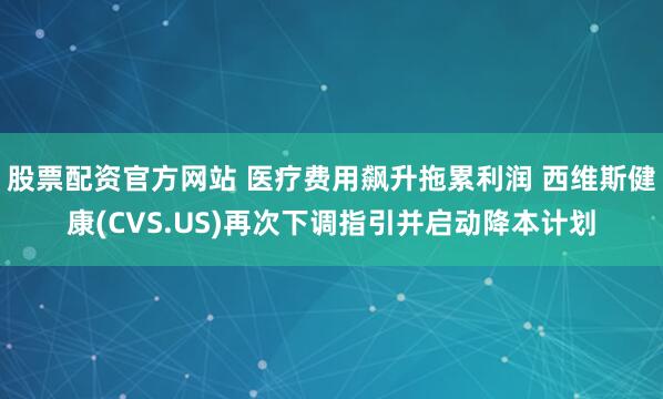 股票配资官方网站 医疗费用飙升拖累利润 西维斯健康(CVS.US)再次下调指引并启动降本计划