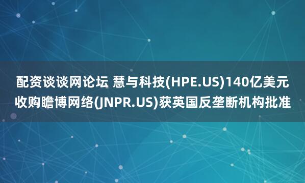 配资谈谈网论坛 慧与科技(HPE.US)140亿美元收购瞻博网络(JNPR.US)获英国反垄断机构批准