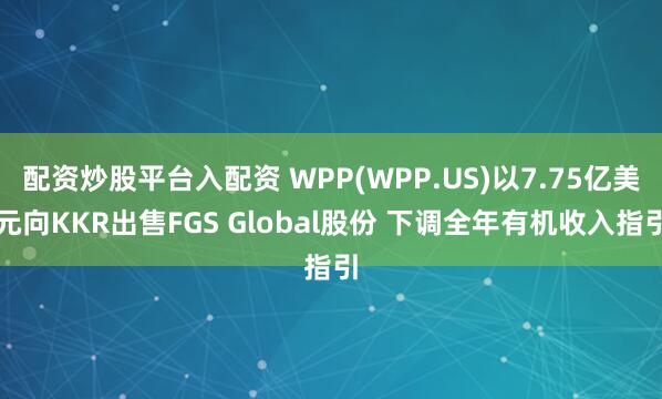 配资炒股平台入配资 WPP(WPP.US)以7.75亿美元向KKR出售FGS Global股份 下调全年有机收入指引