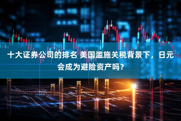 十大证券公司的排名 美国滥施关税背景下，日元会成为避险资产吗？