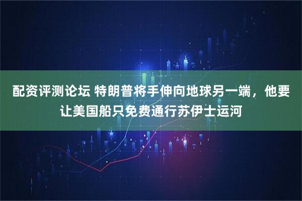 配资评测论坛 特朗普将手伸向地球另一端，他要让美国船只免费通行苏伊士运河