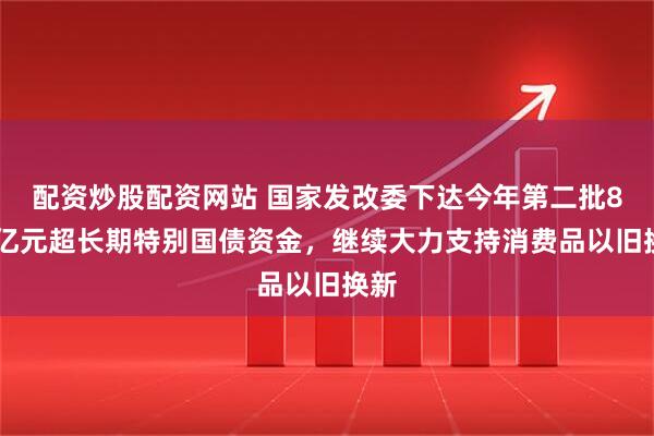 配资炒股配资网站 国家发改委下达今年第二批810亿元超长期特别国债资金，继续大力支持消费品以旧换新