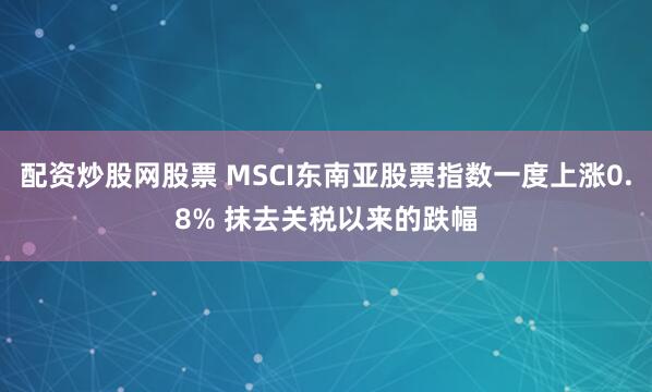 配资炒股网股票 MSCI东南亚股票指数一度上涨0.8% 抹去关税以来的跌幅