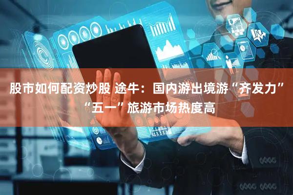 股市如何配资炒股 途牛：国内游出境游“齐发力” “五一”旅游市场热度高
