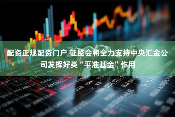 配资正规配资门户 证监会将全力支持中央汇金公司发挥好类“平准基金”作用