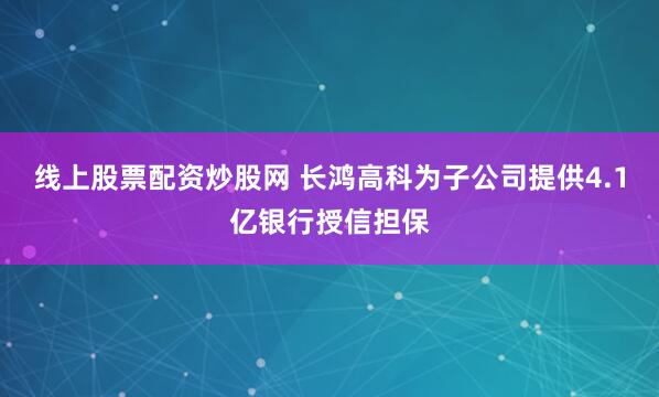 线上股票配资炒股网 长鸿高科为子公司提供4.1亿银行授信担保