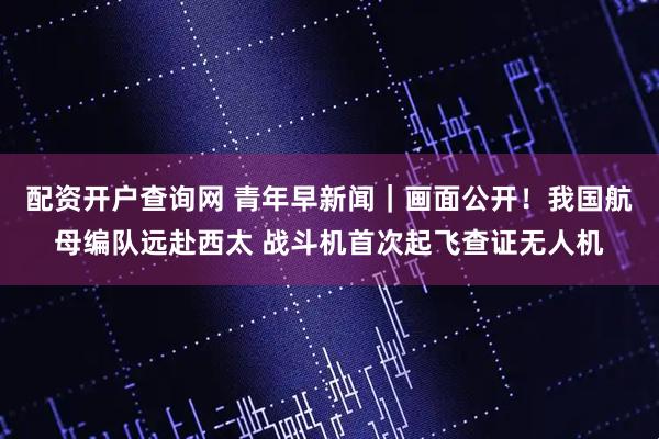 配资开户查询网 青年早新闻｜画面公开！我国航母编队远赴西太 战斗机首次起飞查证无人机