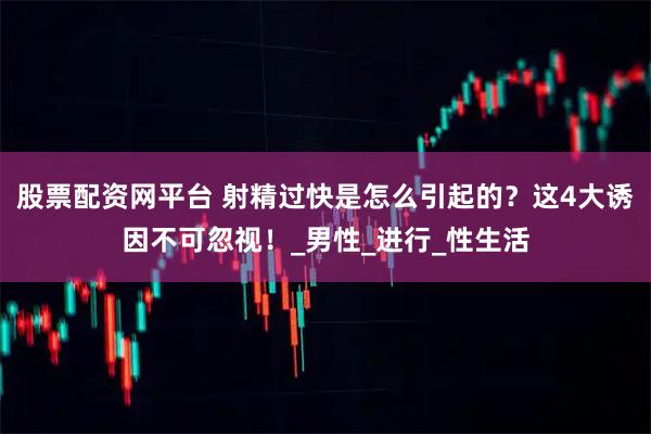 股票配资网平台 射精过快是怎么引起的？这4大诱因不可忽视！_男性_进行_性生活