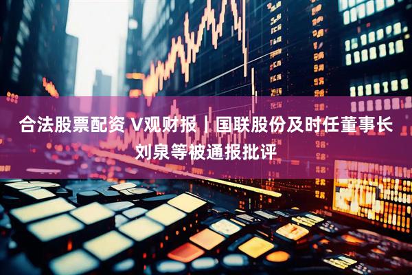 合法股票配资 V观财报｜国联股份及时任董事长刘泉等被通报批评