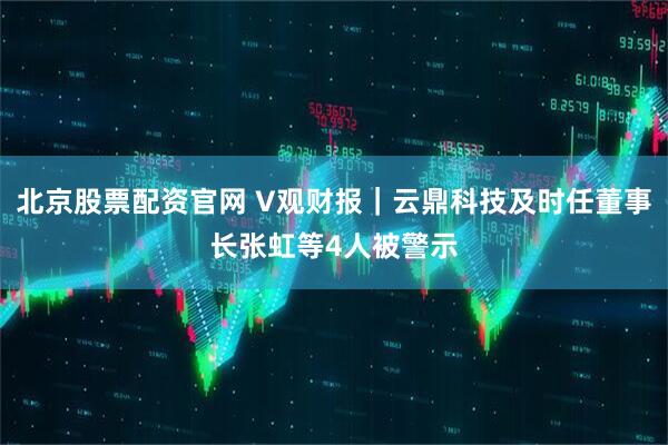 北京股票配资官网 V观财报｜云鼎科技及时任董事长张虹等4人被警示