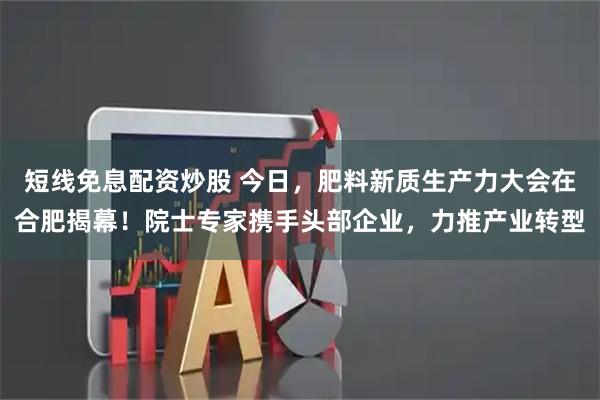 短线免息配资炒股 今日，肥料新质生产力大会在合肥揭幕！院士专家携手头部企业，力推产业转型