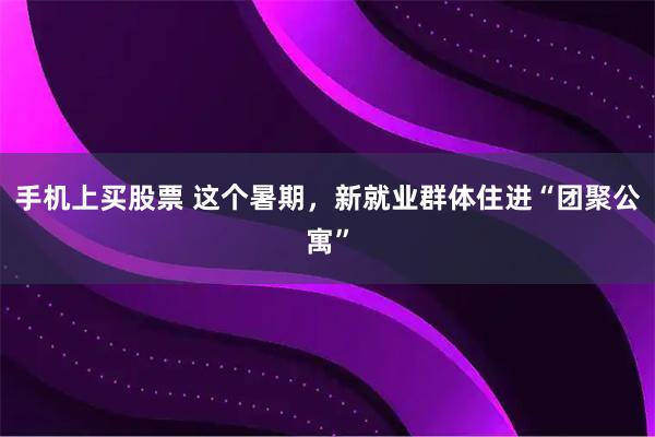 手机上买股票 这个暑期，新就业群体住进“团聚公寓”