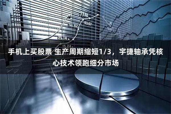 手机上买股票 生产周期缩短1/3，宇捷轴承凭核心技术领跑细分市场