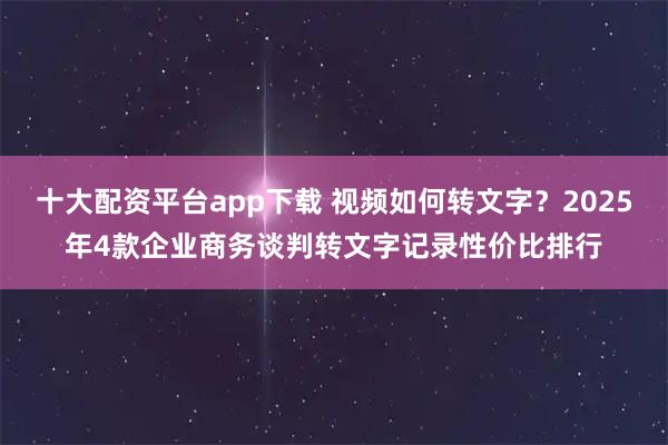 十大配资平台app下载 视频如何转文字？2025年4款企业商务谈判转文字记录性价比排行