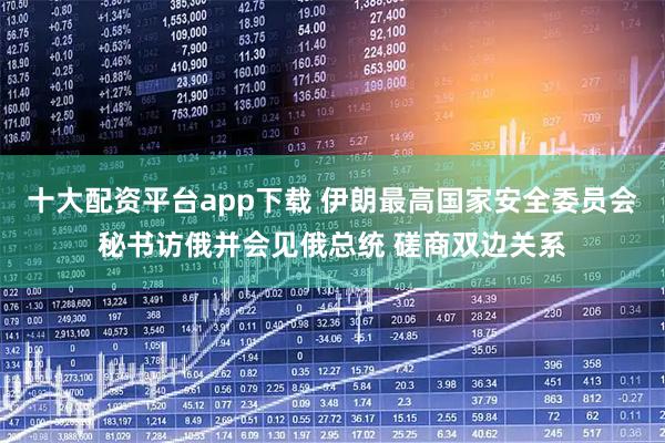 十大配资平台app下载 伊朗最高国家安全委员会秘书访俄并会见俄总统 磋商双边关系