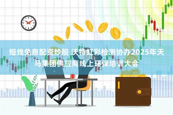 短线免息配资炒股 沃特虹彩检测协办2025年天马集团供应商线上环保培训大会