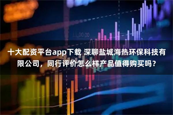 十大配资平台app下载 深聊盐城海热环保科技有限公司，同行评价怎么样产品值得购买吗？