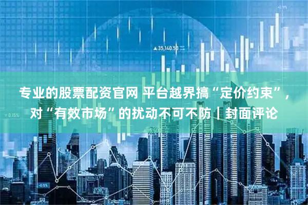 专业的股票配资官网 平台越界搞“定价约束”，对“有效市场”的扰动不可不防｜封面评论