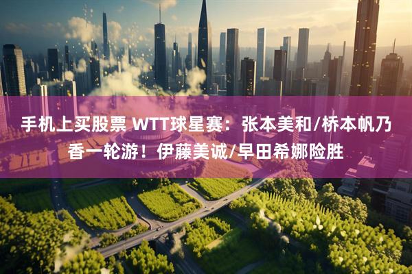 手机上买股票 WTT球星赛：张本美和/桥本帆乃香一轮游！伊藤美诚/早田希娜险胜