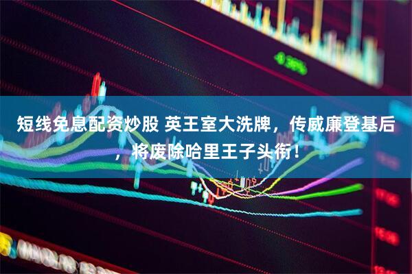 短线免息配资炒股 英王室大洗牌，传威廉登基后，将废除哈里王子头衔！