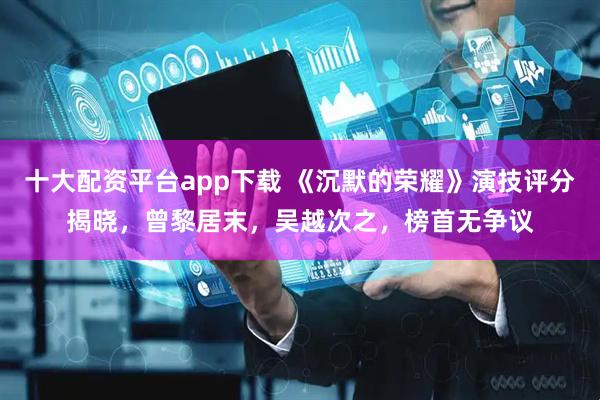 十大配资平台app下载 《沉默的荣耀》演技评分揭晓，曾黎居末，吴越次之，榜首无争议