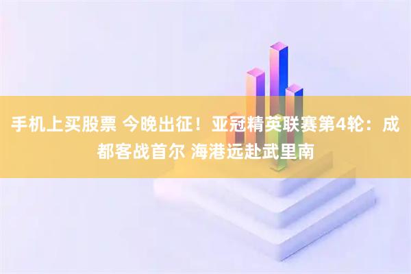 手机上买股票 今晚出征！亚冠精英联赛第4轮：成都客战首尔 海港远赴武里南