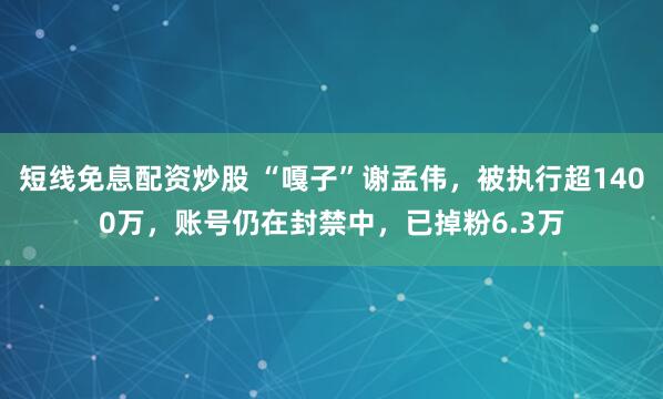 短线免息配资炒股 “嘎子”谢孟伟，被执行超1400万，账号仍在封禁中，已掉粉6.3万