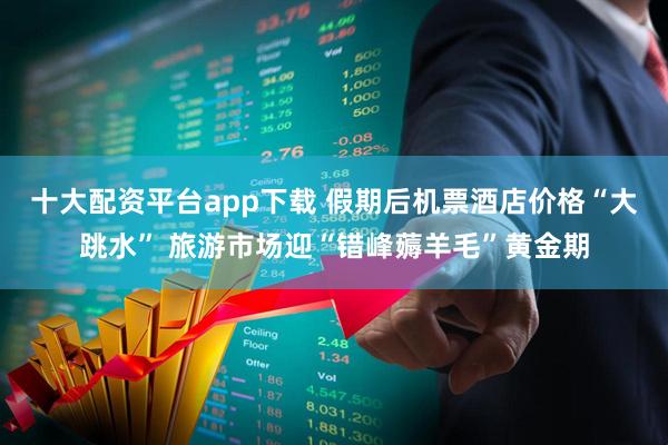 十大配资平台app下载 假期后机票酒店价格“大跳水” 旅游市场迎“错峰薅羊毛”黄金期