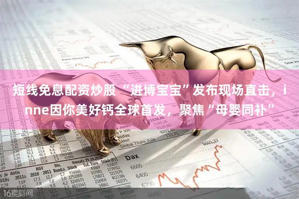 短线免息配资炒股 “进博宝宝”发布现场直击，inne因你美好钙全球首发，聚焦“母婴同补”