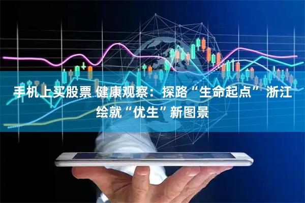 手机上买股票 健康观察：探路“生命起点” 浙江绘就“优生”新图景