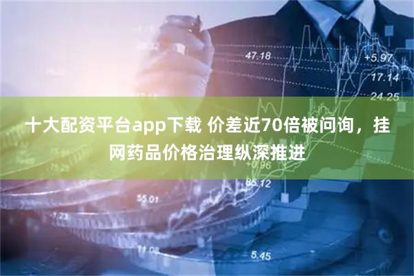 十大配资平台app下载 价差近70倍被问询，挂网药品价格治理纵深推进