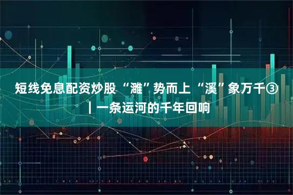 短线免息配资炒股 “濉”势而上 “溪”象万千③｜一条运河的千年回响