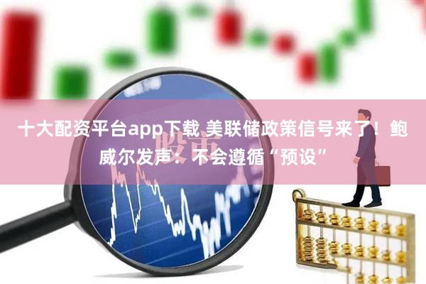 十大配资平台app下载 美联储政策信号来了！鲍威尔发声：不会遵循“预设”