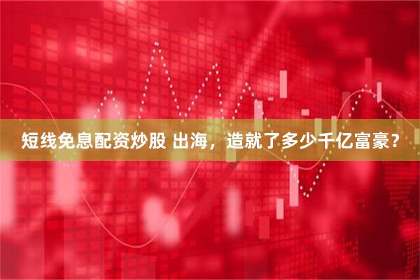 短线免息配资炒股 出海，造就了多少千亿富豪？