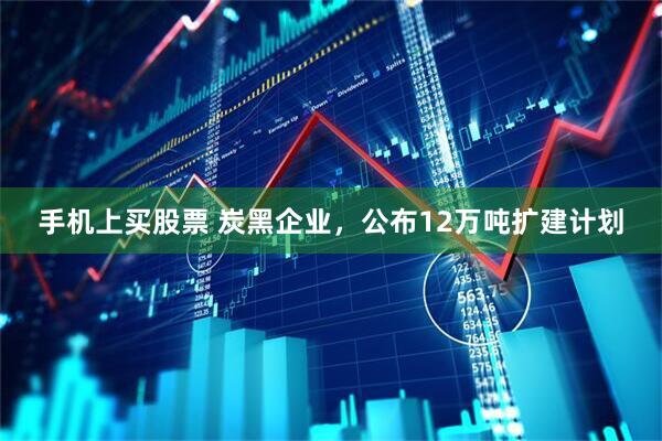 手机上买股票 炭黑企业，公布12万吨扩建计划