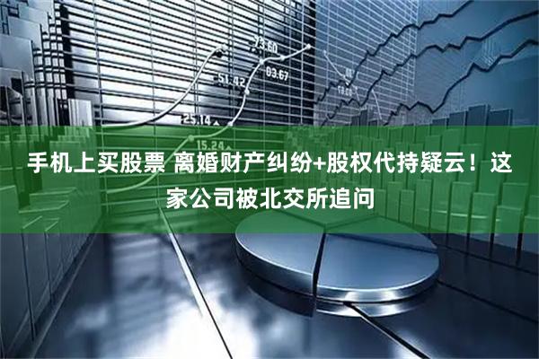 手机上买股票 离婚财产纠纷+股权代持疑云！这家公司被北交所追问