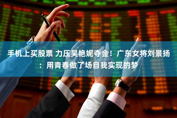 手机上买股票 力压吴艳妮夺金！广东女将刘景扬：用青春做了场自我实现的梦