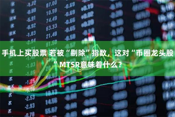 手机上买股票 若被“剔除”指数，这对“币圈龙头股”MTSR意味着什么？