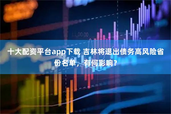 十大配资平台app下载 吉林将退出债务高风险省份名单，有何影响？