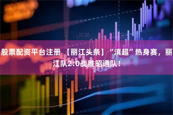 股票配资平台注册 【丽江头条】“滇超”热身赛，丽江队2:0战胜昭通队！