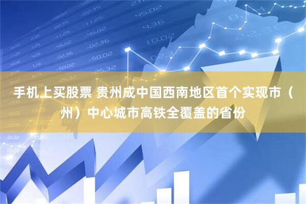 手机上买股票 贵州成中国西南地区首个实现市（州）中心城市高铁全覆盖的省份
