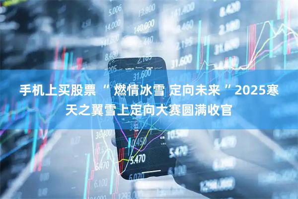 手机上买股票 “ 燃情冰雪 定向未来 ”2025寒天之翼雪上定向大赛圆满收官