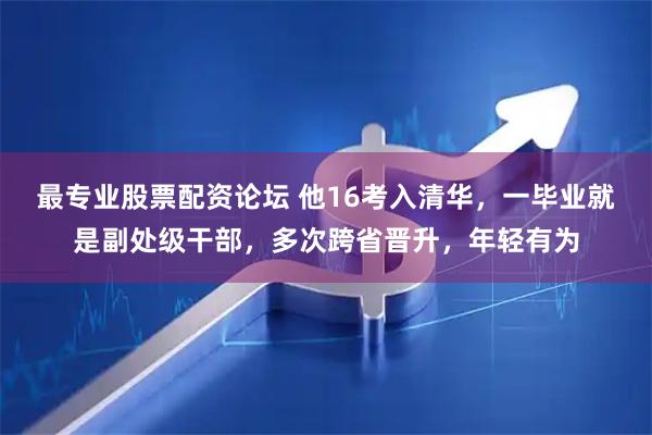 最专业股票配资论坛 他16考入清华，一毕业就是副处级干部，多次跨省晋升，年轻有为