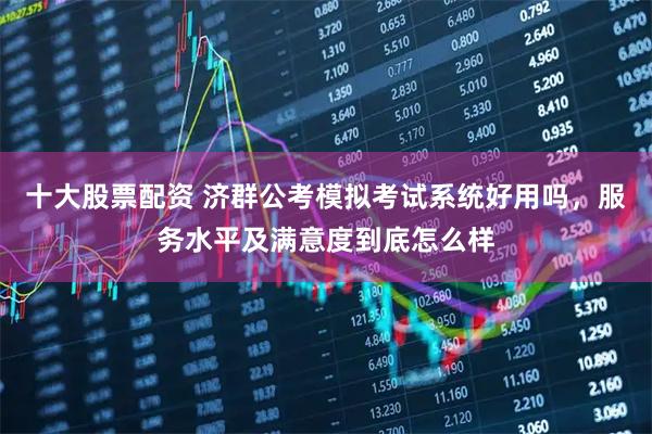 十大股票配资 济群公考模拟考试系统好用吗，服务水平及满意度到底怎么样