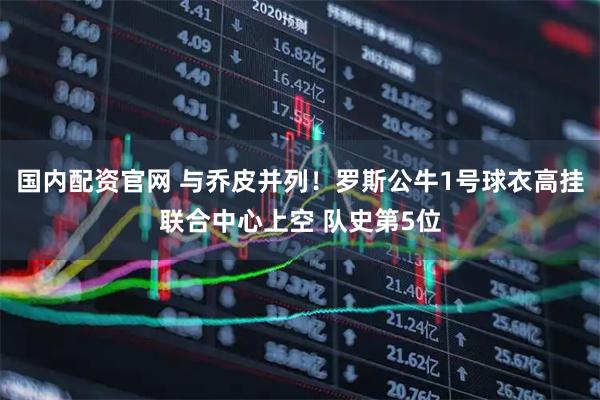 国内配资官网 与乔皮并列！罗斯公牛1号球衣高挂联合中心上空 队史第5位