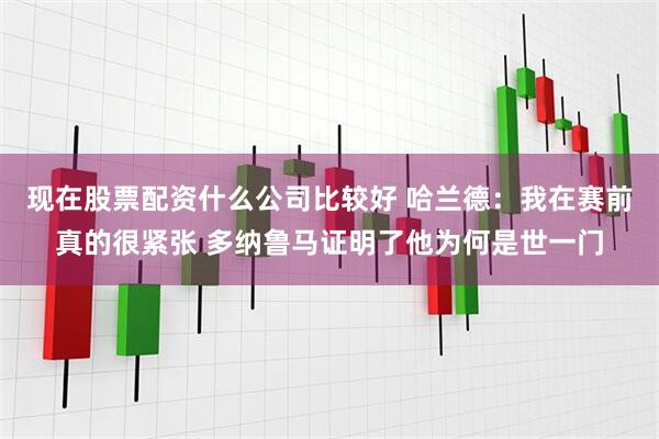 现在股票配资什么公司比较好 哈兰德：我在赛前真的很紧张 多纳鲁马证明了他为何是世一门