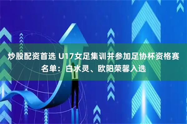 炒股配资首选 U17女足集训并参加足协杯资格赛名单：白水灵、欧阳荣馨入选